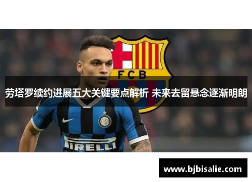 劳塔罗续约进展五大关键要点解析 未来去留悬念逐渐明朗