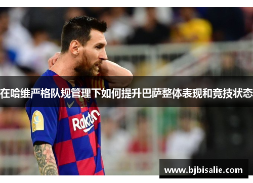 在哈维严格队规管理下如何提升巴萨整体表现和竞技状态