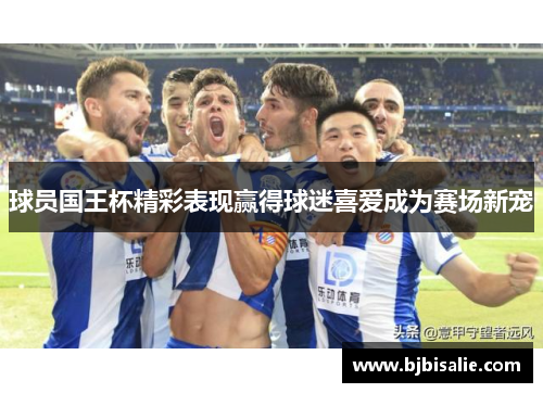 球员国王杯精彩表现赢得球迷喜爱成为赛场新宠